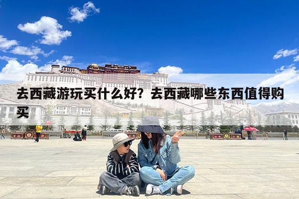 去西藏游玩买什么好?去西藏哪些东西值得购买