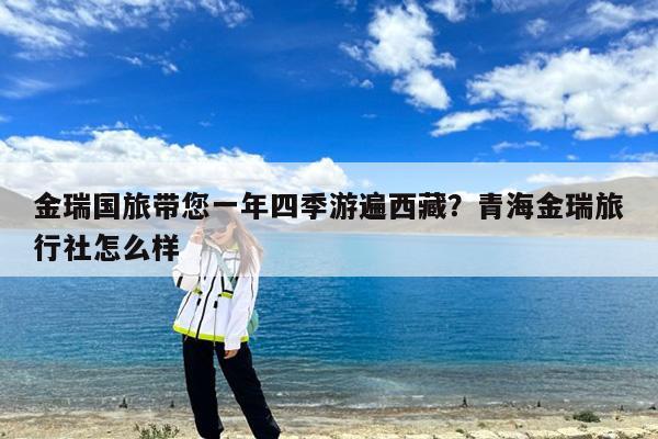 金瑞国旅带您一年四季游遍西藏?青海金瑞旅行社怎么样