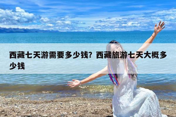 西藏七天游需要多少钱?西藏旅游七天大概多少钱