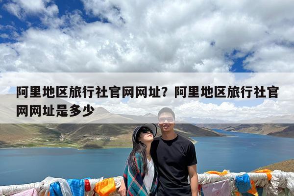 阿里地区旅行社官网网址?阿里地区旅行社官网网址是多少