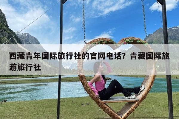西藏青年国际旅行社的官网电话?青藏国际旅游旅行社