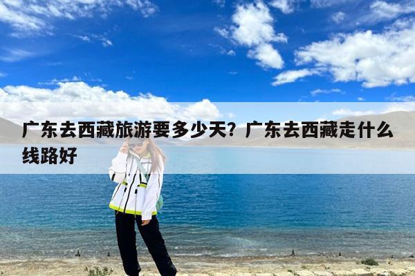 广东去西藏旅游要多少天?广东去西藏走什么线路好