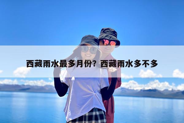 西藏雨水最多月份?西藏雨水多不多