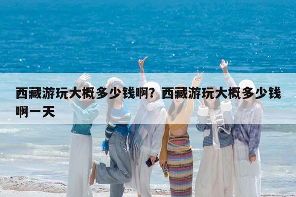 西藏游玩大概多少钱啊?西藏游玩大概多少钱啊一天