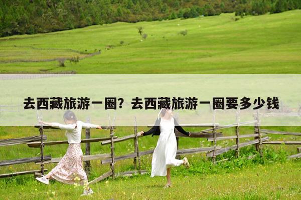 去西藏旅游一圈?去西藏旅游一圈要多少钱