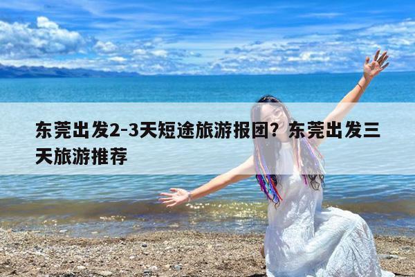东莞出发2-3天短途旅游报团?东莞出发三天旅游推荐