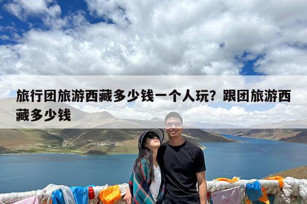 旅行团旅游西藏多少钱一个人玩?跟团旅游西藏多少钱