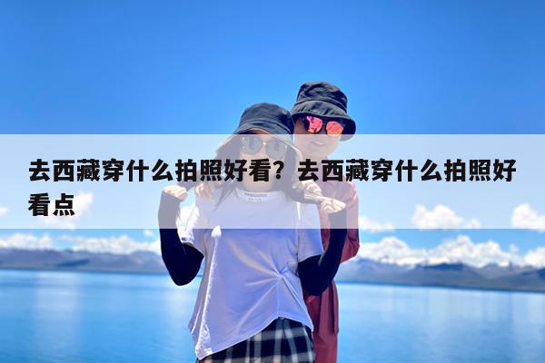 去西藏穿什么拍照好看?去西藏穿什么拍照好看点