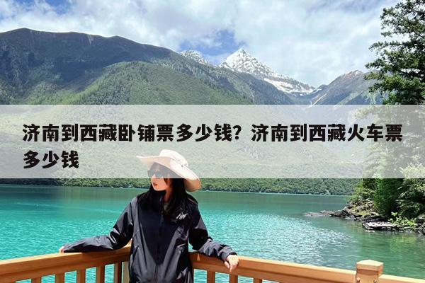 济南到西藏卧铺票多少钱?济南到西藏火车票多少钱