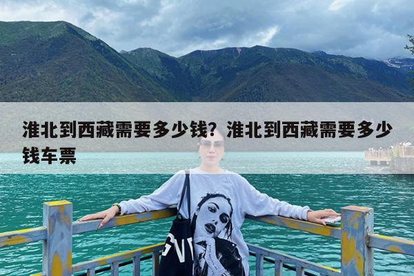 淮北到西藏需要多少钱?淮北到西藏需要多少钱车票