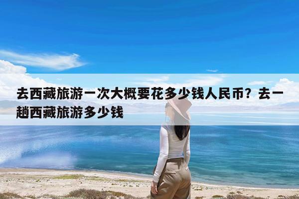 去西藏旅游一次大概要花多少钱人民币?去一趟西藏旅游多少钱