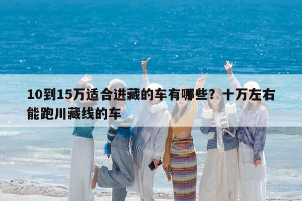 10到15万适合进藏的车有哪些?十万左右能跑川藏线的车