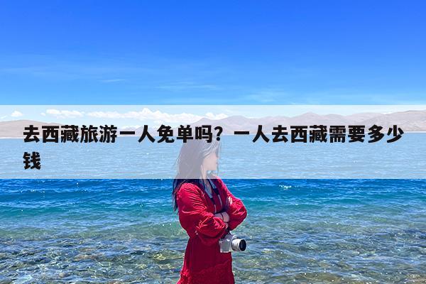 去西藏旅游一人免单吗?一人去西藏需要多少钱