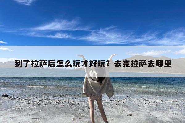 到了拉萨后怎么玩才好玩?去完拉萨去哪里