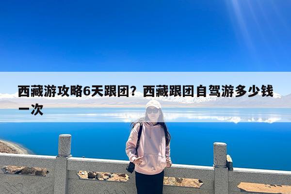 西藏游攻略6天跟团?西藏跟团自驾游多少钱一次