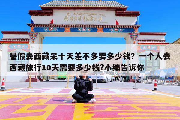 暑假去西藏呆十天差不多要多少钱?一个人去西藏旅行10天需要多少钱?小编告诉你