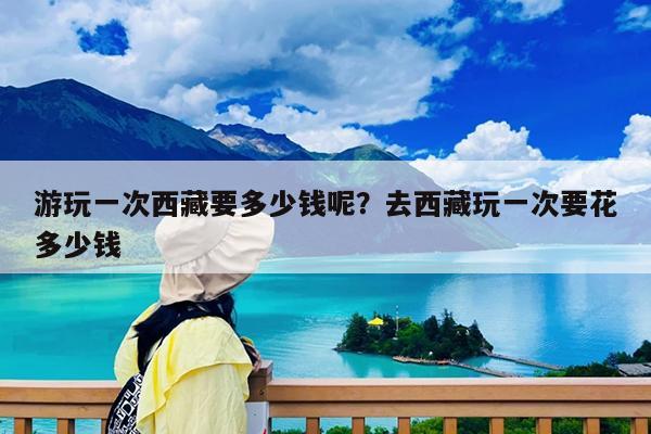 游玩一次西藏要多少钱呢?去西藏玩一次要花多少钱
