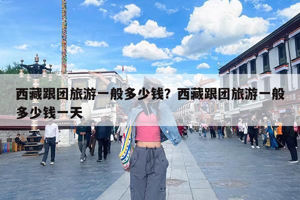 西藏跟团旅游一般多少钱?西藏跟团旅游一般多少钱一天