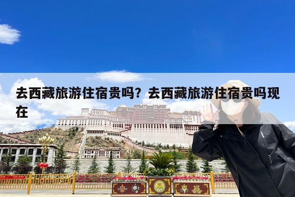 去西藏旅游住宿贵吗?去西藏旅游住宿贵吗现在