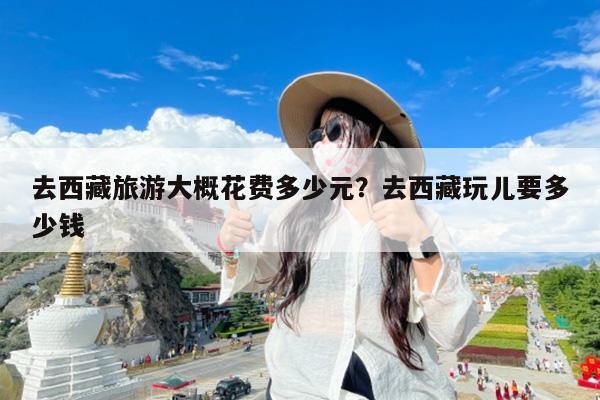去西藏旅游大概花费多少元?去西藏玩儿要多少钱