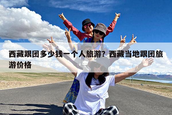 西藏跟团多少钱一个人旅游?西藏当地跟团旅游价格