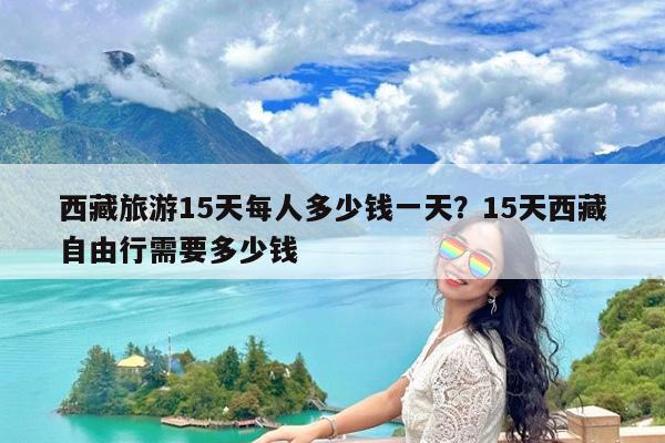西藏旅游15天每人多少钱一天?15天西藏自由行需要多少钱