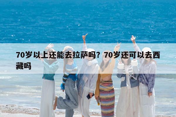 70岁以上还能去拉萨吗?70岁还可以去西藏吗