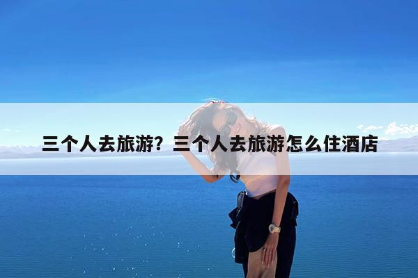 三个人去旅游?三个人去旅游怎么住酒店