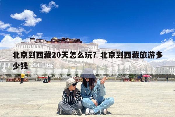 北京到西藏20天怎么玩?北京到西藏旅游多少钱