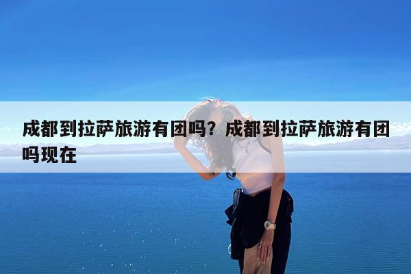 成都到拉萨旅游有团吗?成都到拉萨旅游有团吗现在