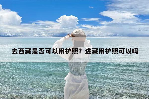 去西藏是否可以用护照?进藏用护照可以吗