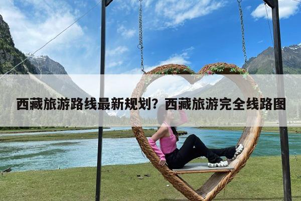 西藏旅游路线最新规划?西藏旅游完全线路图