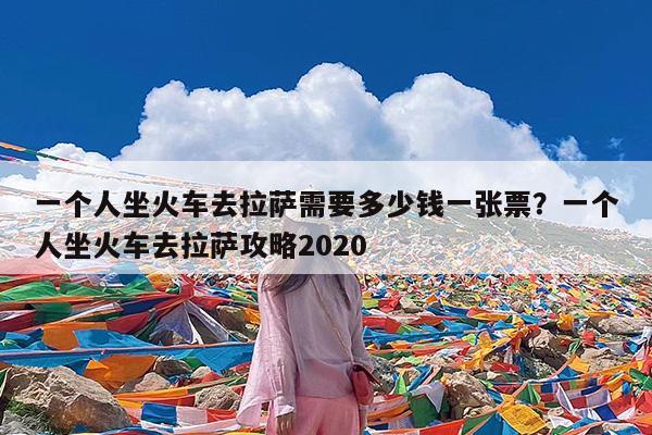 一个人坐火车去拉萨需要多少钱一张票?一个人坐火车去拉萨攻略2020