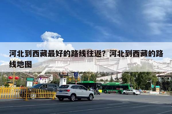 河北到西藏最好的路线往返?河北到西藏的路线地图