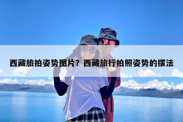 西藏旅拍姿势图片?西藏旅行拍照姿势的摆法