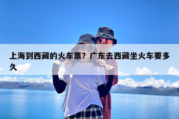 上海到西藏的火车票?广东去西藏坐火车要多久