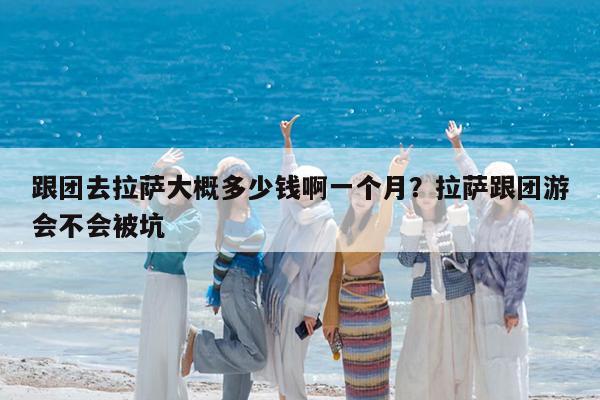 跟团去拉萨大概多少钱啊一个月?拉萨跟团游会不会被坑