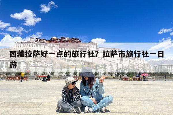 西藏拉萨好一点的旅行社?拉萨市旅行社一日游