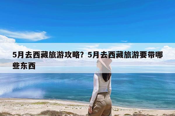 5月去西藏旅游攻略?5月去西藏旅游要带哪些东西