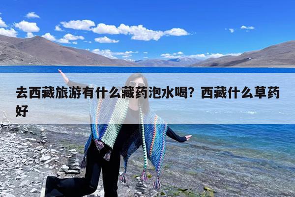 去西藏旅游有什么藏药泡水喝?西藏什么草药好