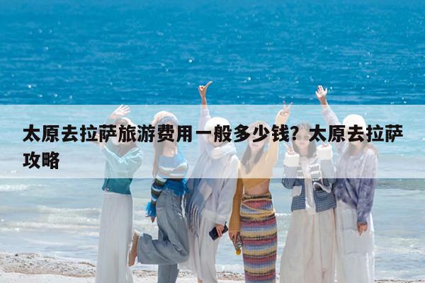 太原去拉萨旅游费用一般多少钱?太原去拉萨攻略