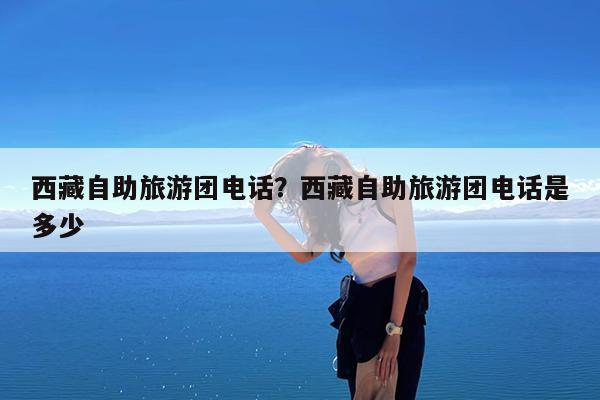西藏自助旅游团电话?西藏自助旅游团电话是多少