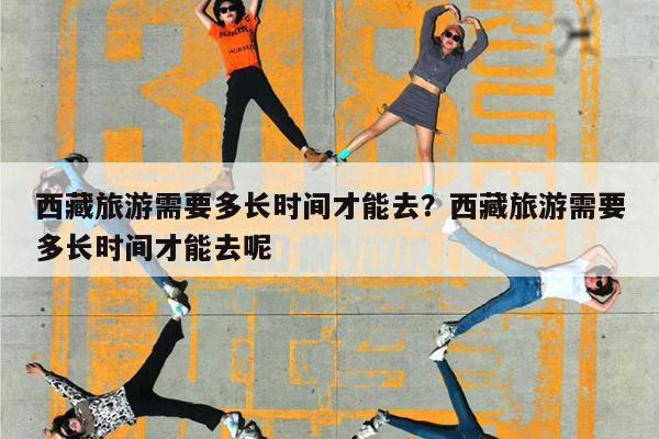 西藏旅游需要多长时间才能去?西藏旅游需要多长时间才能去呢