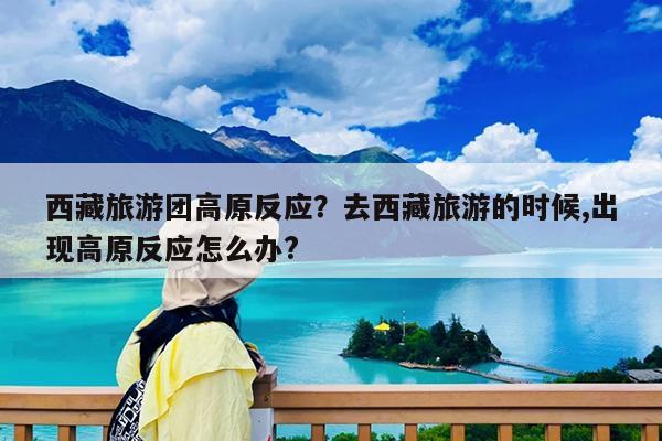 西藏旅游团高原反应?去西藏旅游的时候,出现高原反应怎么办?