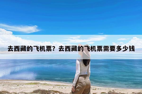 去西藏的飞机票?去西藏的飞机票需要多少钱