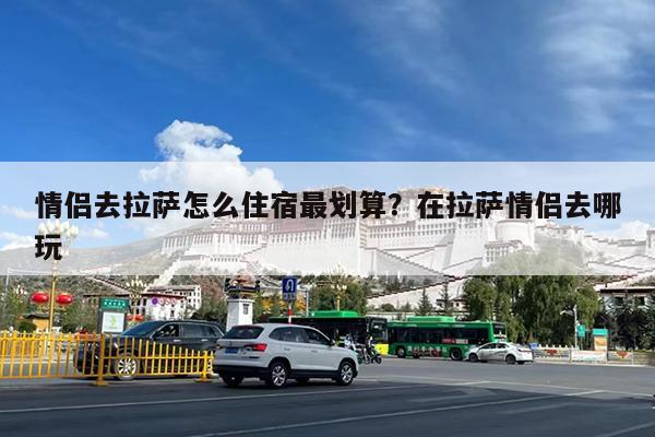 情侣去拉萨怎么住宿最划算?在拉萨情侣去哪玩