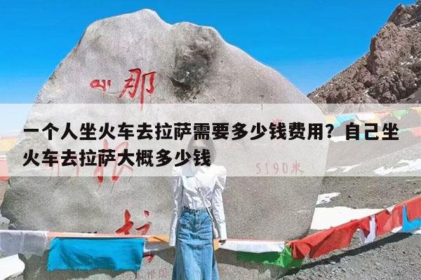 一个人坐火车去拉萨需要多少钱费用?自己坐火车去拉萨大概多少钱