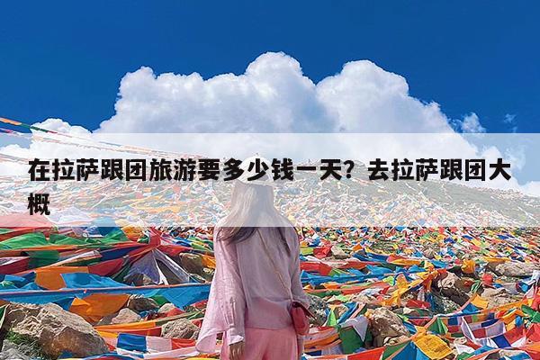在拉萨跟团旅游要多少钱一天?去拉萨跟团大概