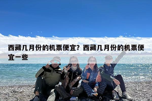 西藏几月份的机票便宜?西藏几月份的机票便宜一些