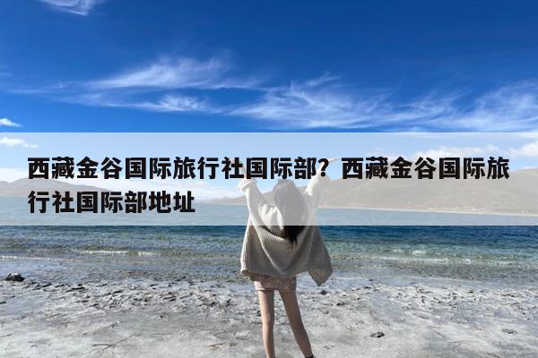 西藏金谷国际旅行社国际部?西藏金谷国际旅行社国际部地址